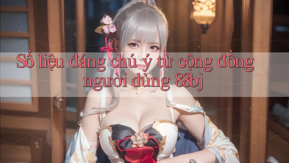 Số liệu đáng chú ý từ cộng đồng người dùng 88bj