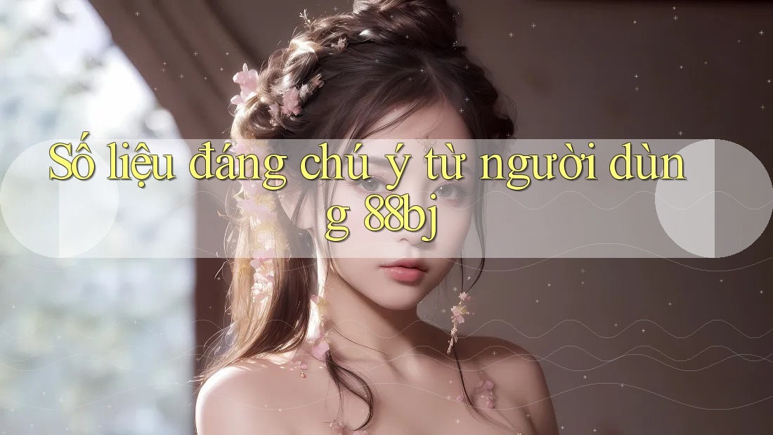 Số liệu đáng chú ý từ người dùng 88bj