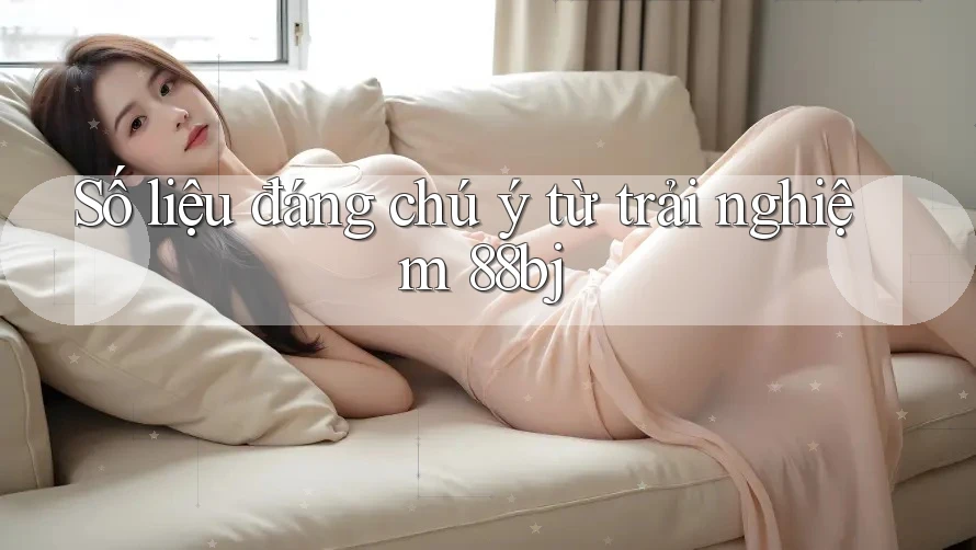 Số liệu đáng chú ý từ trải nghiệm 88bj