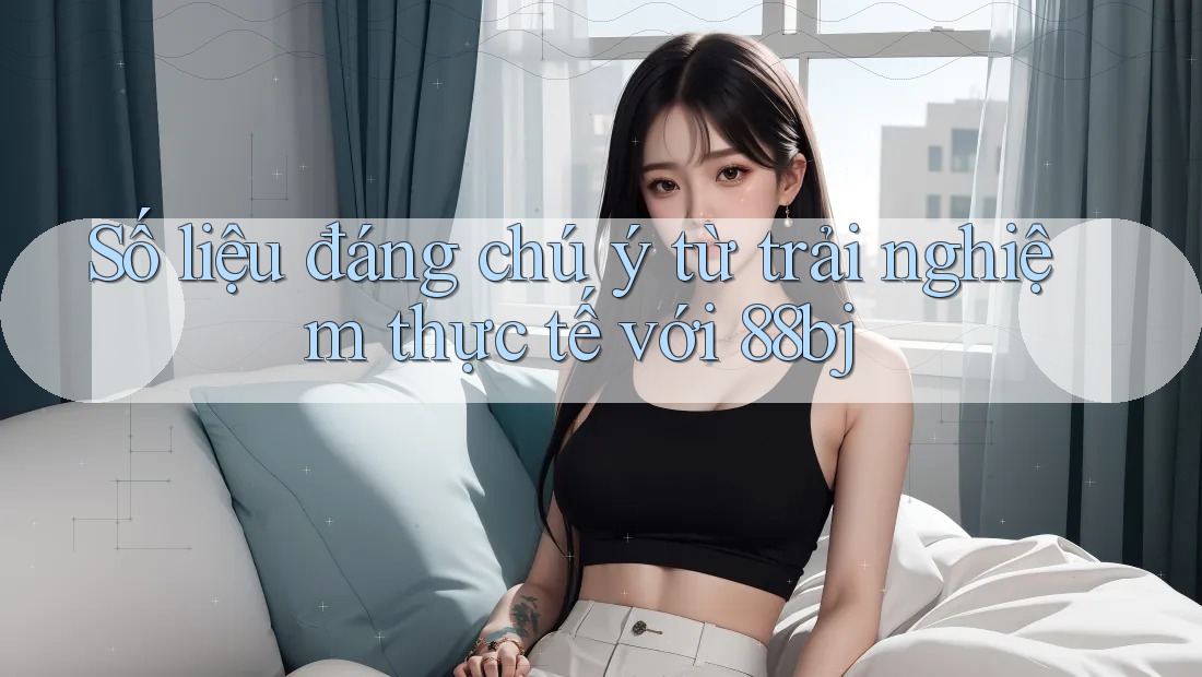 Số liệu đáng chú ý từ trải nghiệm thực tế với 88bj