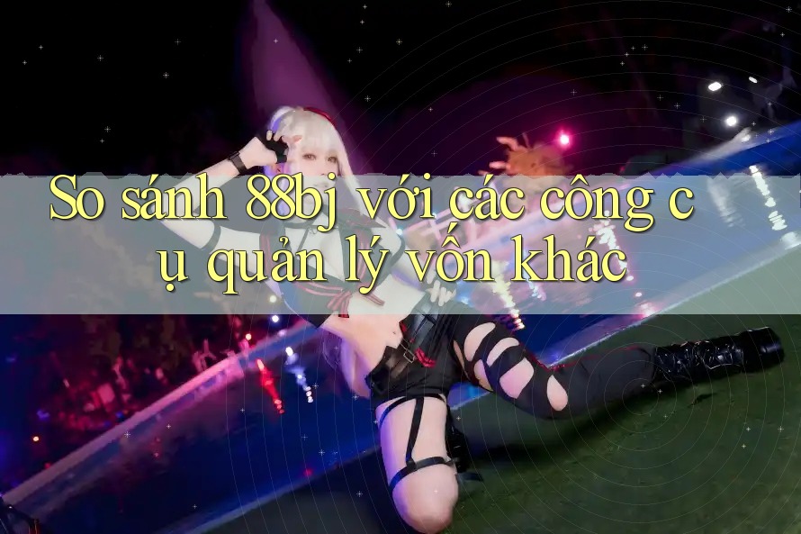 So sánh 88bj với các công cụ quản lý vốn khác