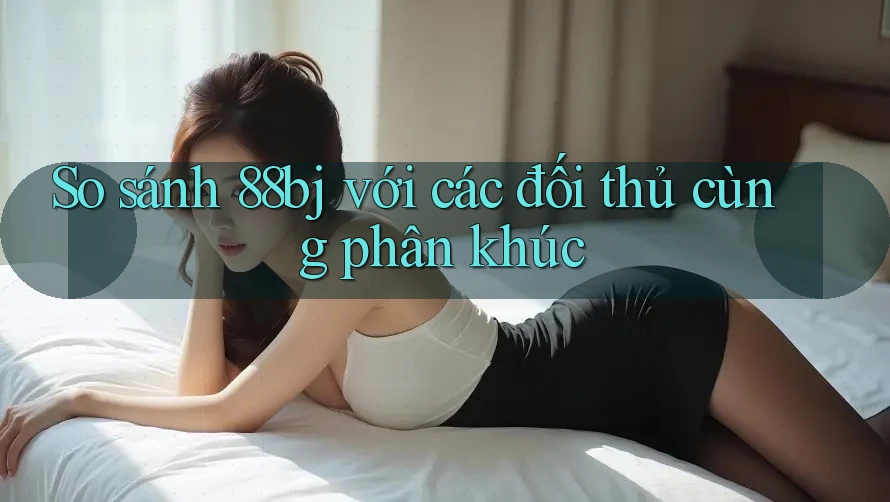 So sánh 88bj với các đối thủ cùng phân khúc