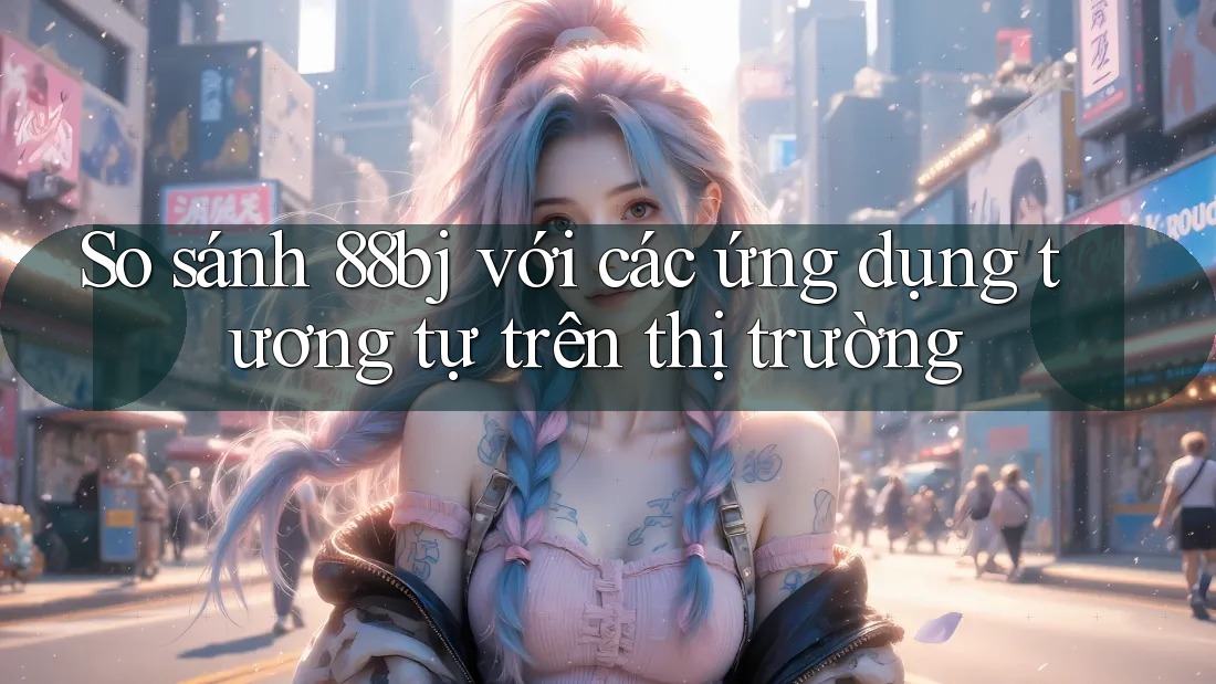 So sánh 88bj với các ứng dụng tương tự trên thị trường