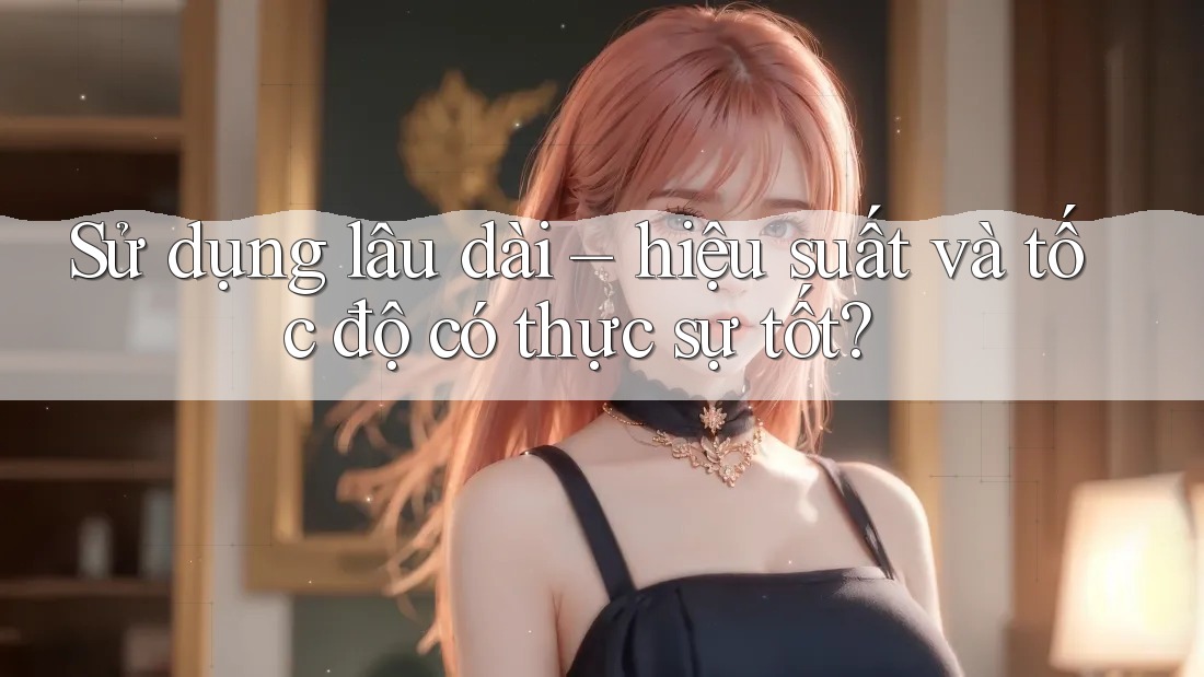 Sử dụng lâu dài – hiệu suất và tốc độ có thực sự tốt?