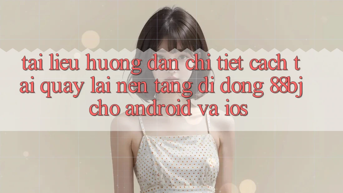 Tài liệu hướng dẫn chi tiết cách tải quay lại nền tảng di động 88bj cho Android và iOS