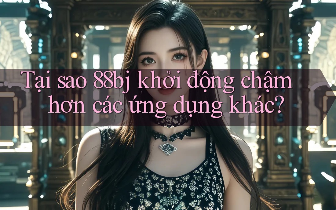 Tại sao 88bj khởi động chậm hơn các ứng dụng khác?