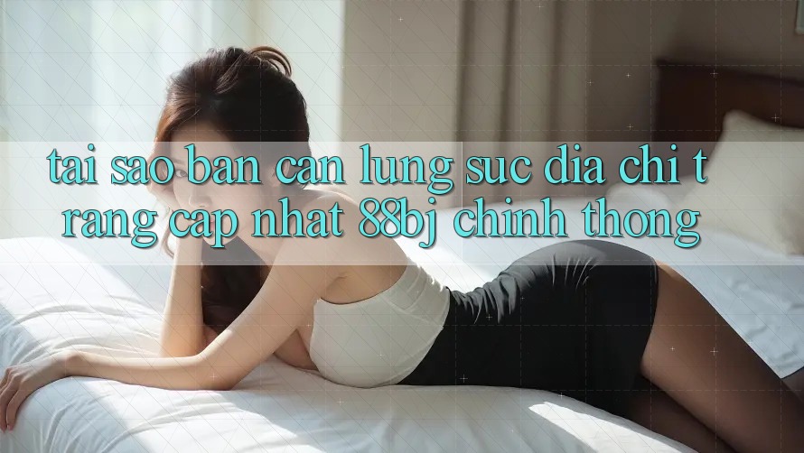 Tại sao bạn cần lùng sục Địa chỉ trang Cập Nhật 88bj chính thống?