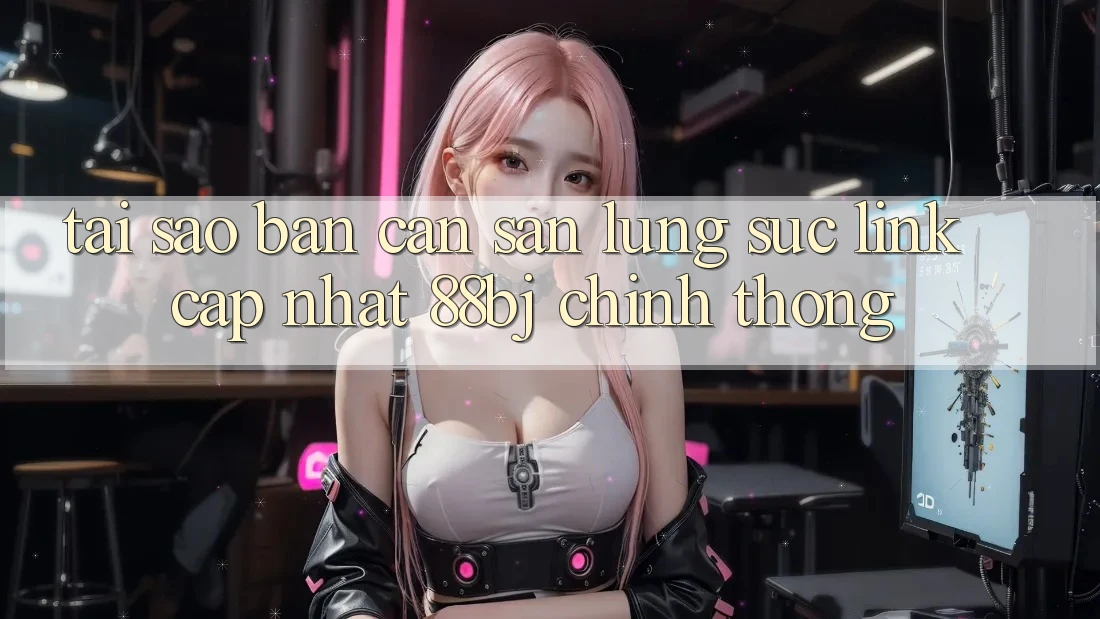 Tại sao bạn cần săn lùng sục Link Cập Nhật 88bj chính thống?