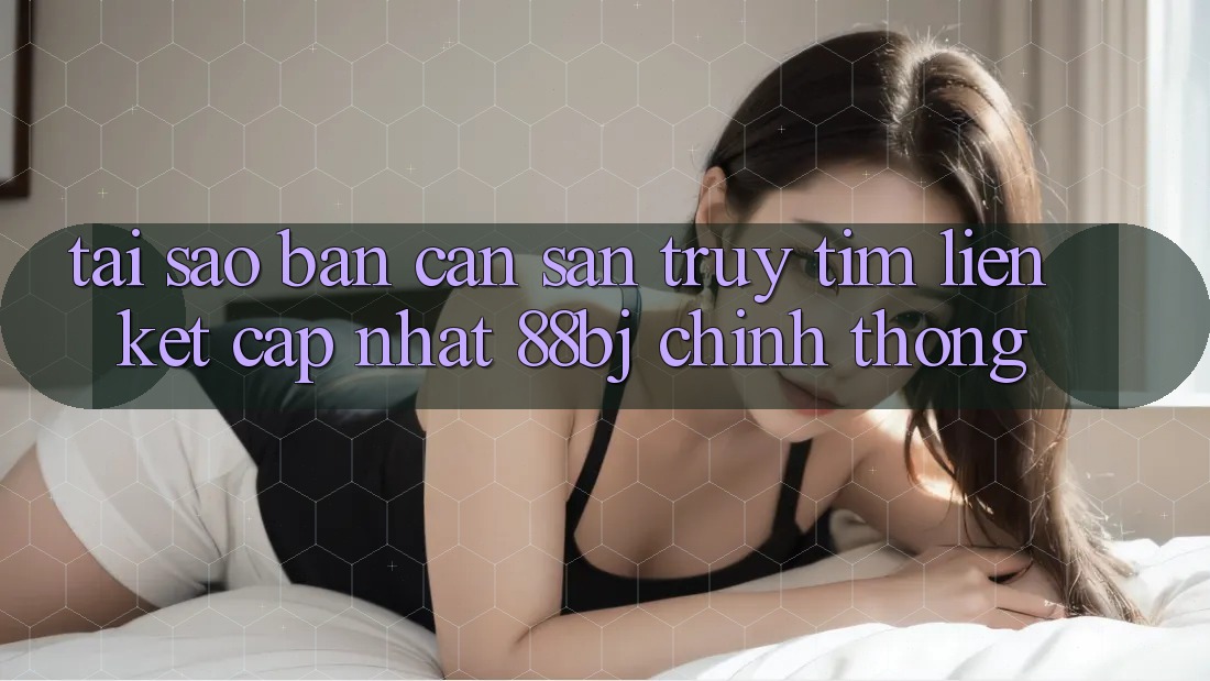 Tại sao bạn cần săn truy tìm Liên kết Cập Nhật 88bj chính thống?