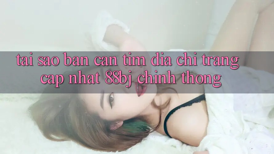 Tại sao bạn cần tìm Địa chỉ trang Cập Nhật 88bj chính thống?
