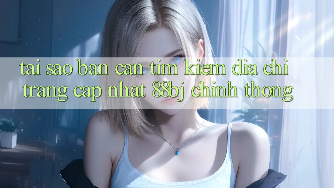 Tại sao bạn cần tìm kiếm Địa chỉ trang Cập Nhật 88bj chính thống?