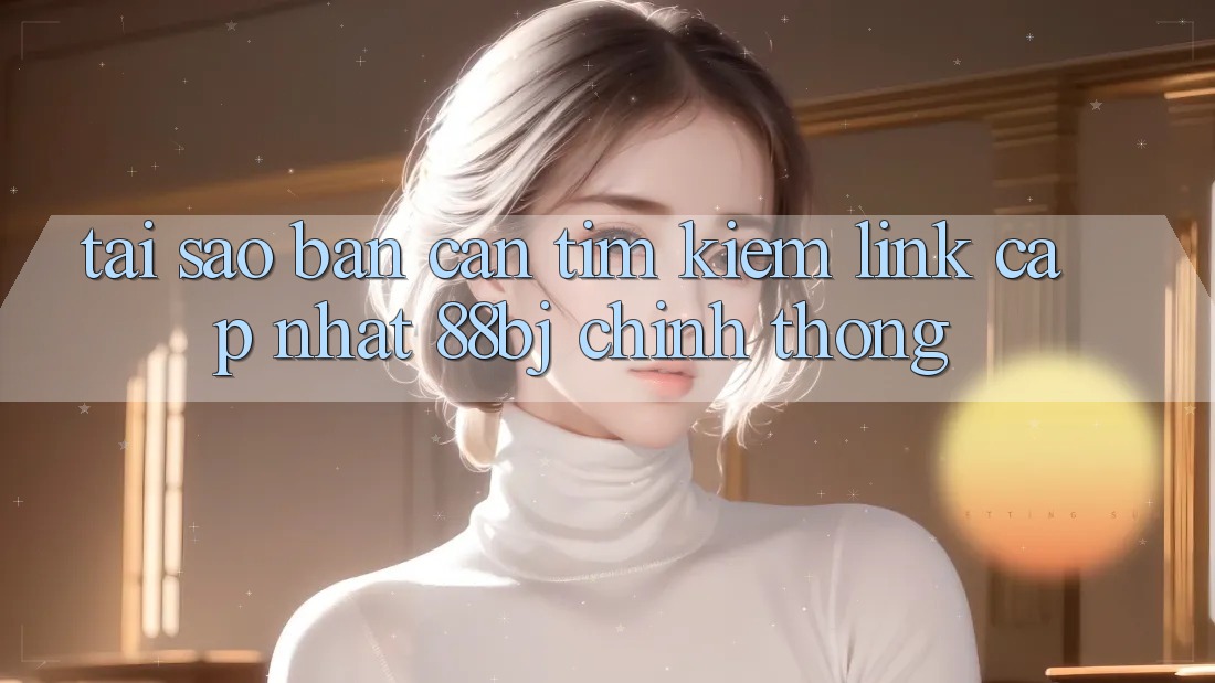 Tại sao bạn cần tìm kiếm Link Cập Nhật 88bj chính thống?