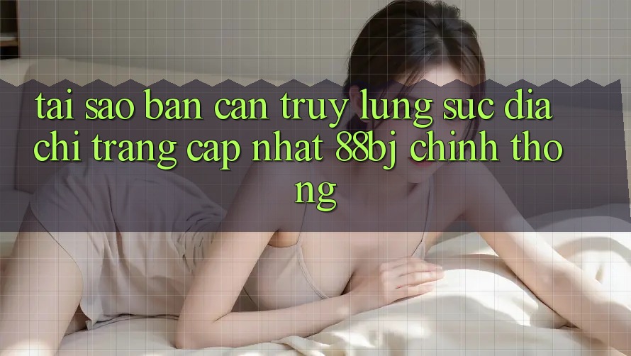Tại sao bạn cần truy lùng sục Địa chỉ trang Cập Nhật 88bj chính thống?