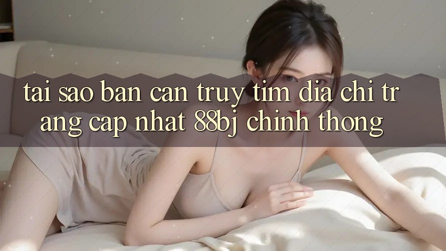 Tại sao bạn cần truy tìm Địa chỉ trang Cập Nhật 88bj chính thống?