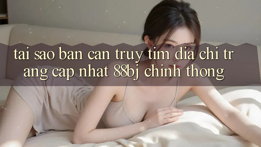 Tại sao bạn cần truy tìm Địa chỉ trang Cập Nhật 88bj chính thống?