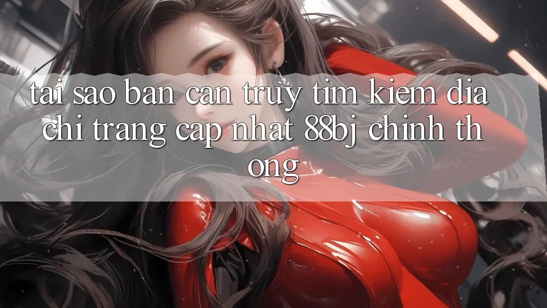 Tại sao bạn cần truy tìm kiếm Địa chỉ trang Cập Nhật 88bj chính thống?