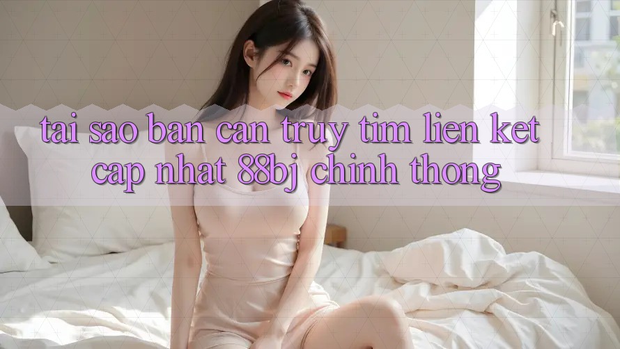 Tại sao bạn cần truy tìm Liên kết Cập Nhật 88bj chính thống?