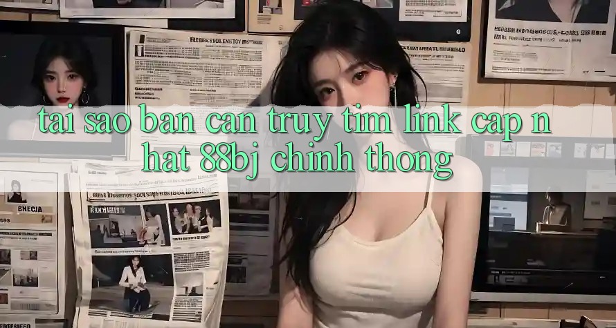 Tại sao bạn cần truy tìm Link Cập Nhật 88bj chính thống?