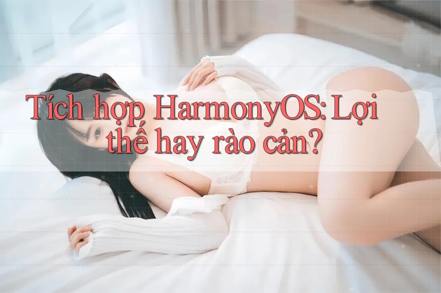 Tích hợp HarmonyOS: Lợi thế hay rào cản?