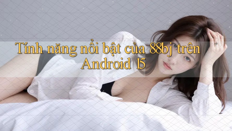Tính năng nổi bật của 88bj trên Android 15