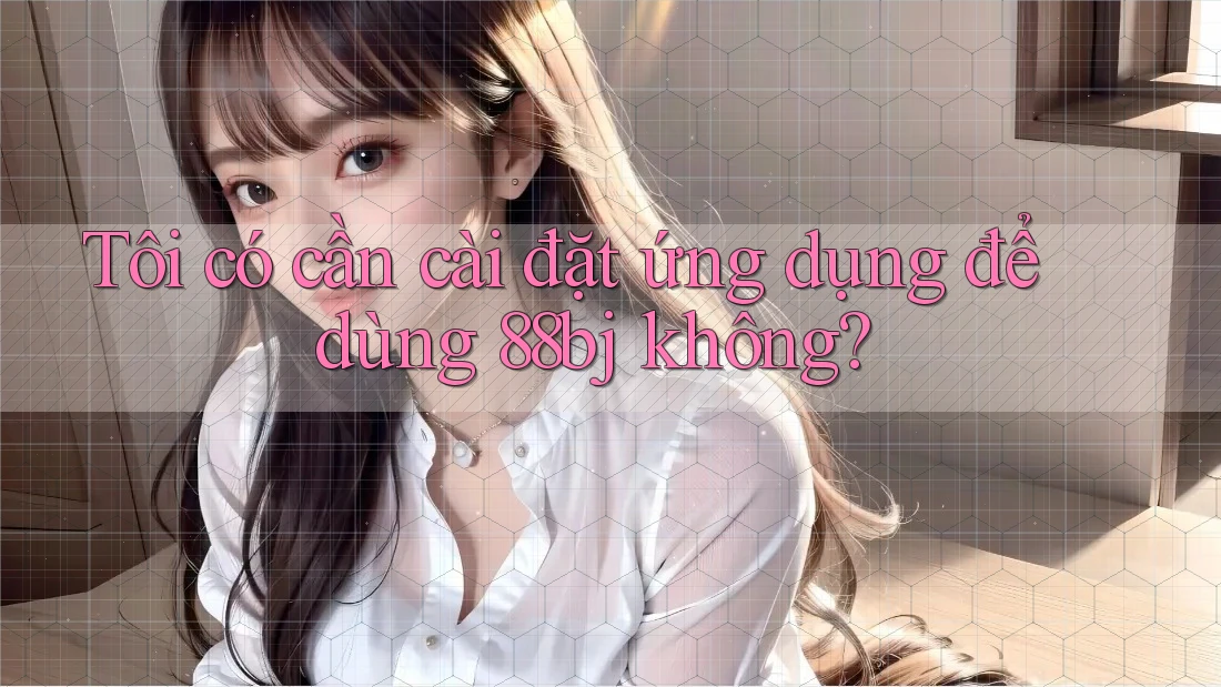 Tôi có cần cài đặt ứng dụng để dùng 88bj không?