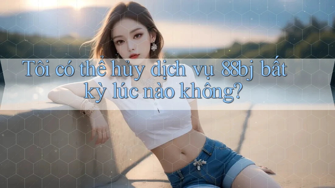 Tôi có thể hủy dịch vụ 88bj bất kỳ lúc nào không?