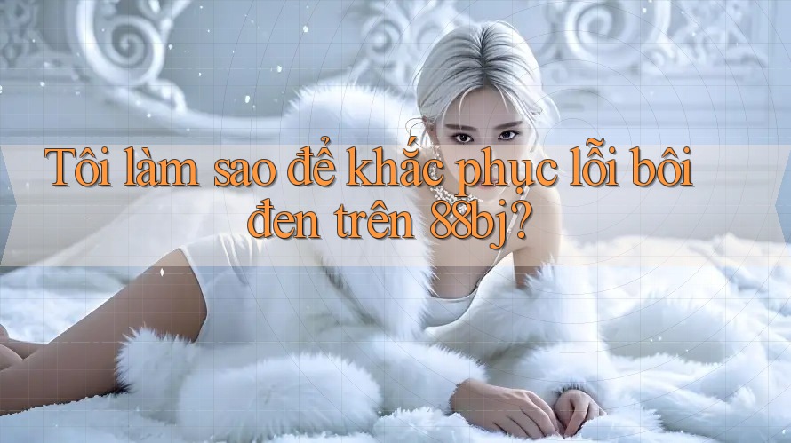 Tôi làm sao để khắc phục lỗi bôi đen trên 88bj?