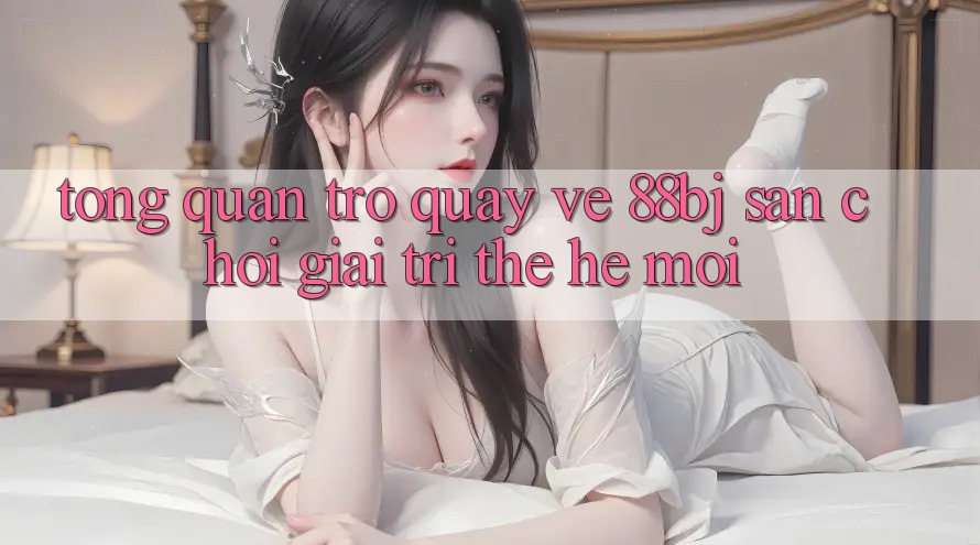 Tổng quan trở quay về 88bj - Sân chơi giải trí thế hệ mới