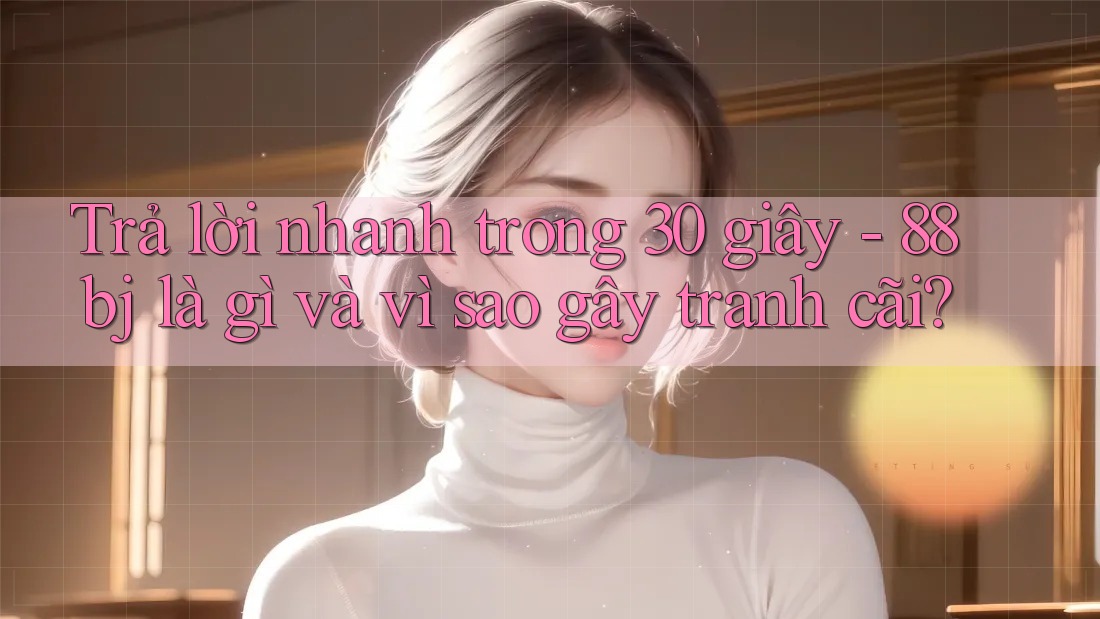 Trả lời nhanh trong 30 giây - 88bj là gì và vì sao gây tranh cãi?