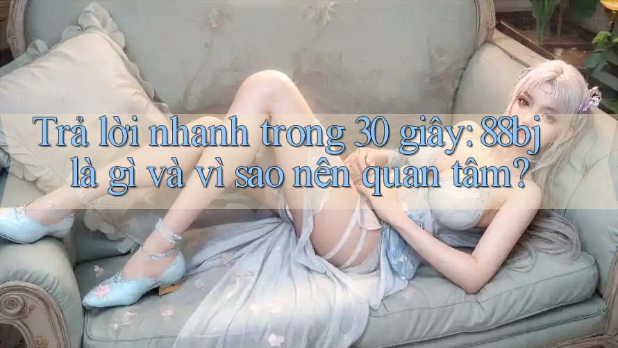 Trả lời nhanh trong 30 giây: 88bj là gì và vì sao nên quan tâm?