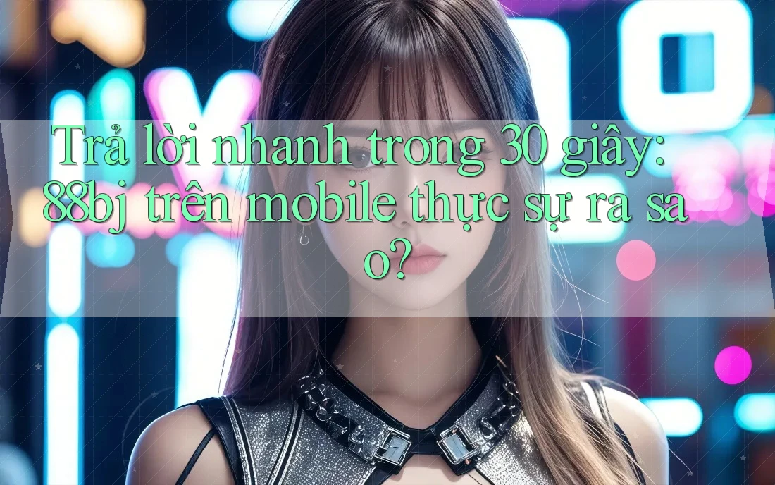 Trả lời nhanh trong 30 giây: 88bj trên mobile thực sự ra sao?