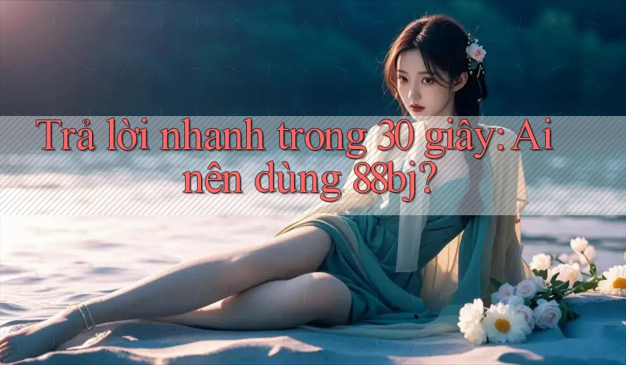 Trả lời nhanh trong 30 giây: Ai nên dùng 88bj?