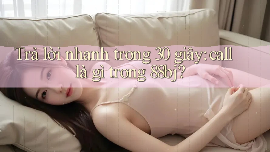 Trả lời nhanh trong 30 giây: call là gì trong 88bj?