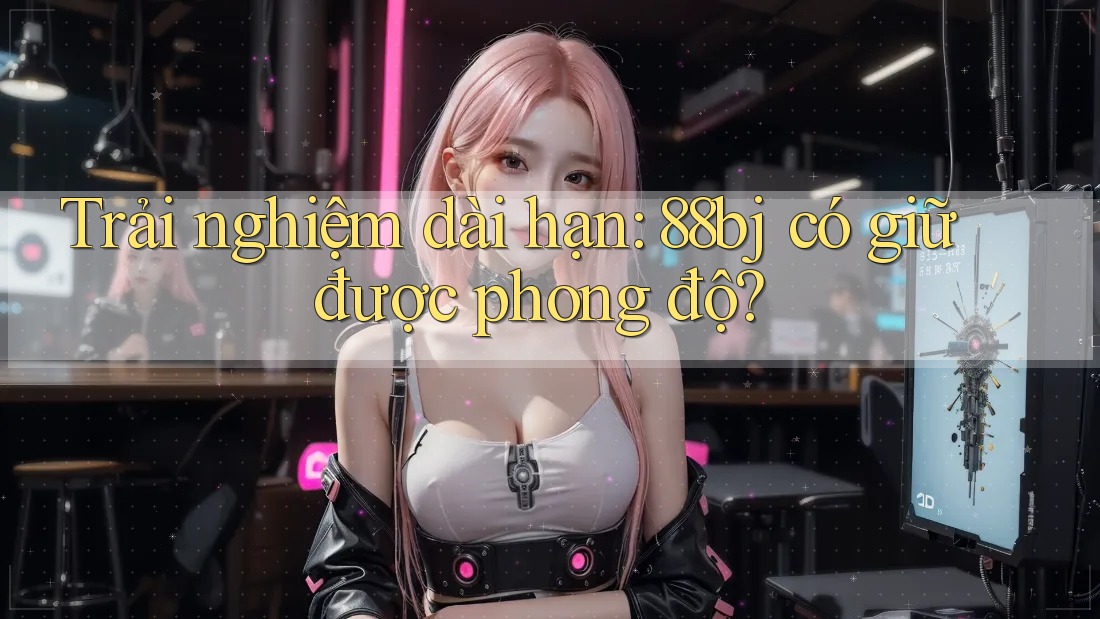 Trải nghiệm dài hạn: 88bj có giữ được phong độ?