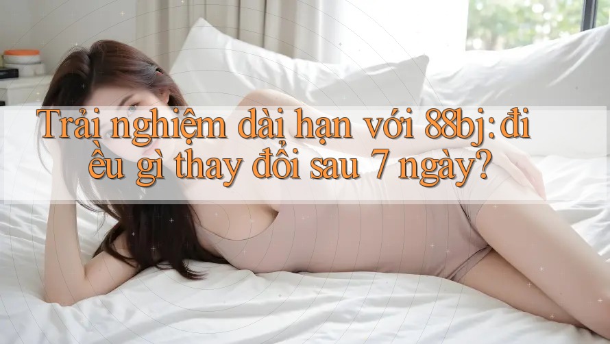 Trải nghiệm dài hạn với 88bj: điều gì thay đổi sau 7 ngày?