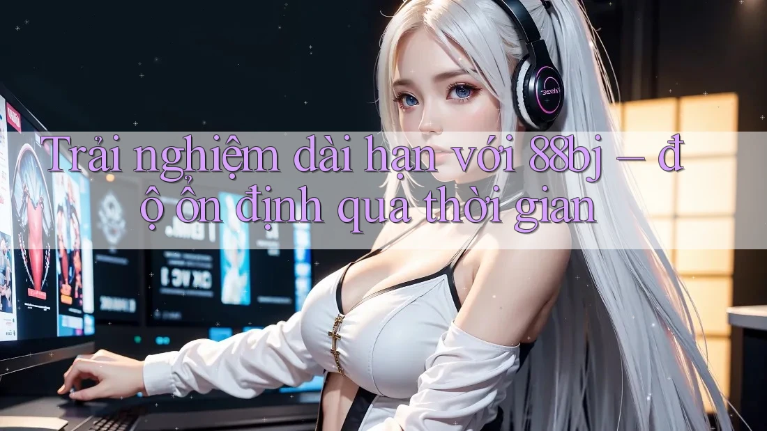 Trải nghiệm dài hạn với 88bj – độ ổn định qua thời gian