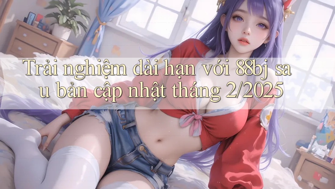 Trải nghiệm dài hạn với 88bj sau bản cập nhật tháng 2/2025