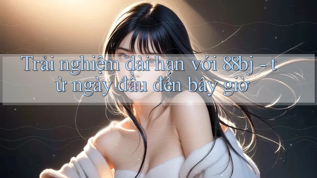 Trải nghiệm dài hạn với 88bj - từ ngày đầu đến bây giờ