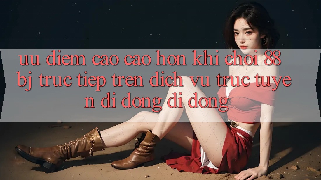 Ưu điểm cao cao hơn khi chơi 88bj trực tiếp trên dịch vụ trực tuyến di động di động Ưu điểm cao cao hơn khi chơi 88bj trực tiếp trên dịch vụ trực tuyến di động di động