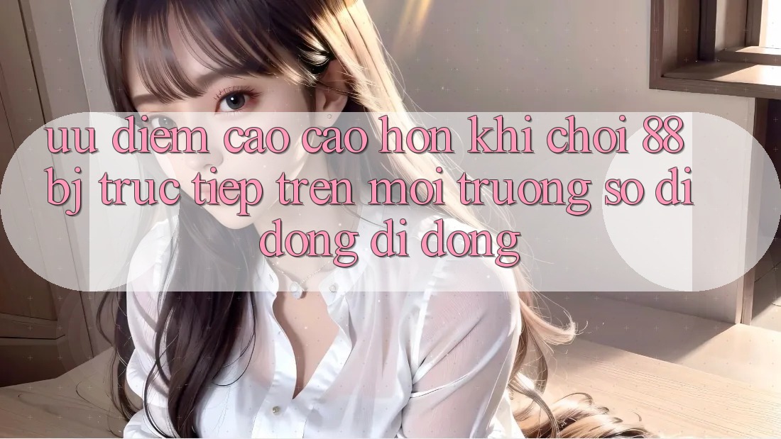 Ưu điểm cao cao hơn khi chơi 88bj trực tiếp trên môi trường số di động di động Ưu điểm cao cao hơn khi chơi 88bj trực tiếp trên môi trường số di động di động