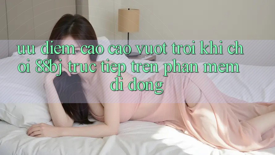 Ưu điểm cao cao vượt trội khi chơi 88bj trực tiếp trên phần mềm di động
