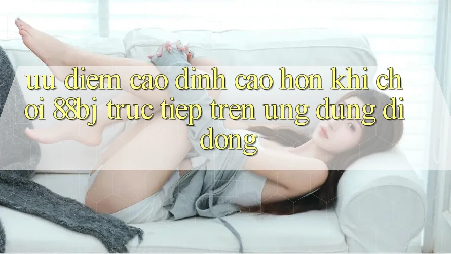 Ưu điểm cao đỉnh cao hơn khi chơi 88bj trực tiếp trên ứng dụng di động