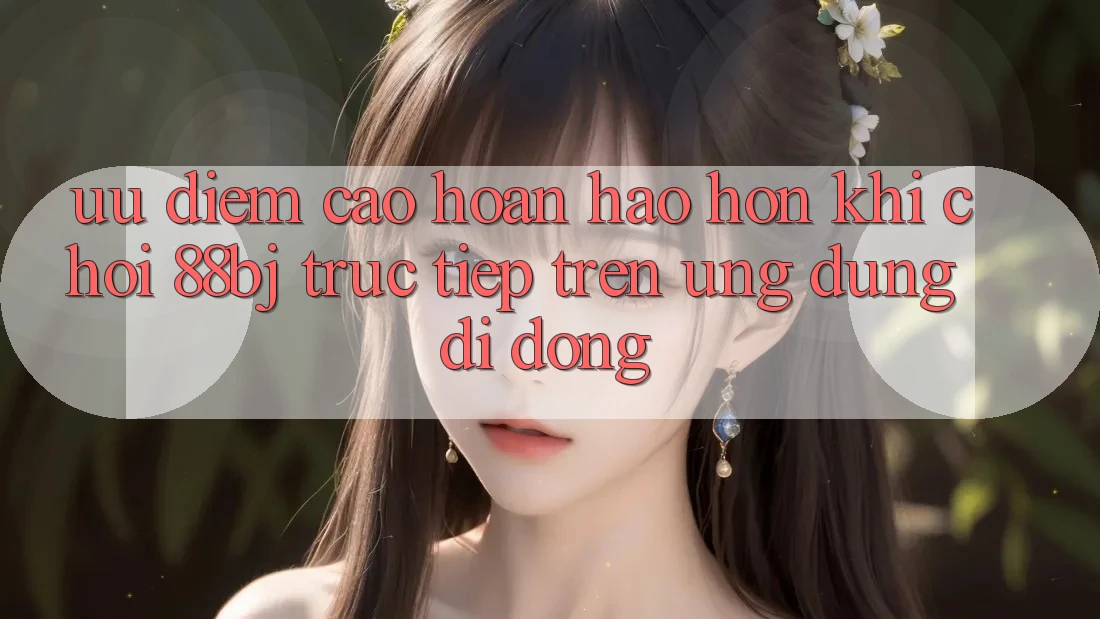 Ưu điểm cao hoàn hảo hơn khi chơi 88bj trực tiếp trên ứng dụng di động