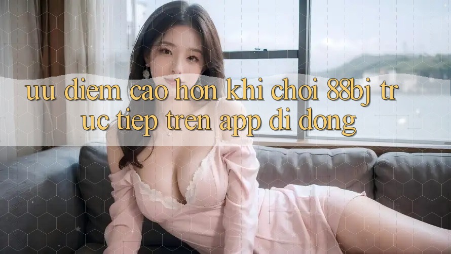 Ưu điểm cao hơn khi chơi 88bj trực tiếp trên app di động