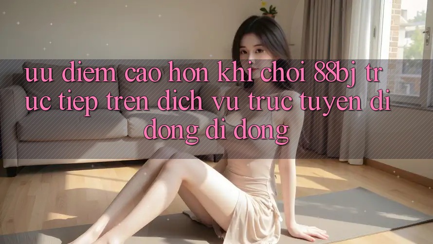 Ưu điểm cao hơn khi chơi 88bj trực tiếp trên dịch vụ trực tuyến di động di động