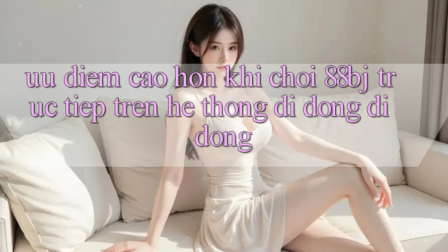 Ưu điểm cao hơn khi chơi 88bj trực tiếp trên hệ thống di động di động