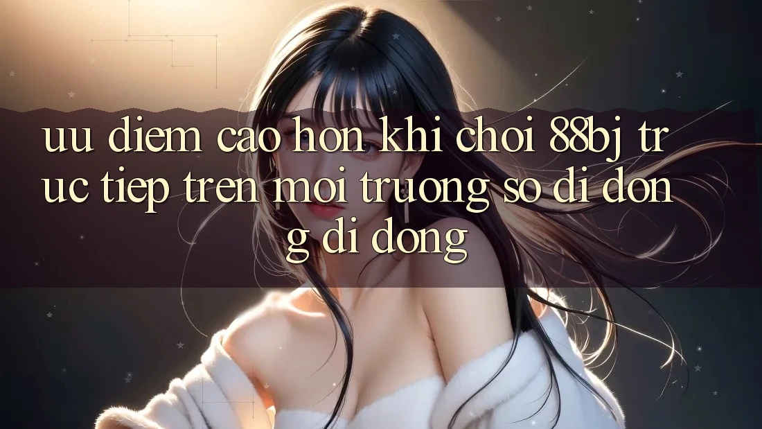 Ưu điểm cao hơn khi chơi 88bj trực tiếp trên môi trường số di động di động