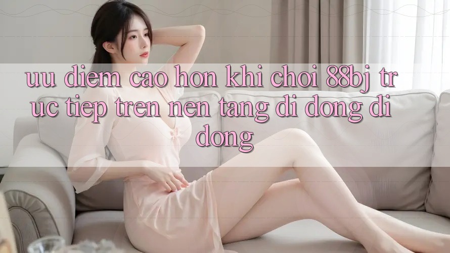 Ưu điểm cao hơn khi chơi 88bj trực tiếp trên nền tảng di động di động Ưu điểm cao hơn khi chơi 88bj trực tiếp trên nền tảng di động di động