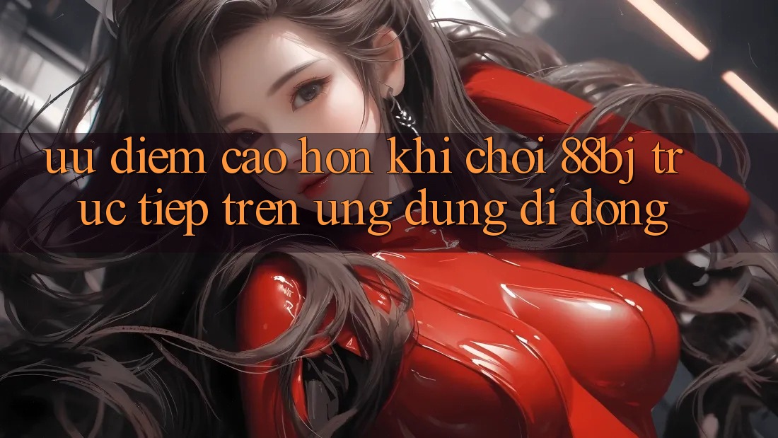 Ưu điểm cao hơn khi chơi 88bj trực tiếp trên ứng dụng di động