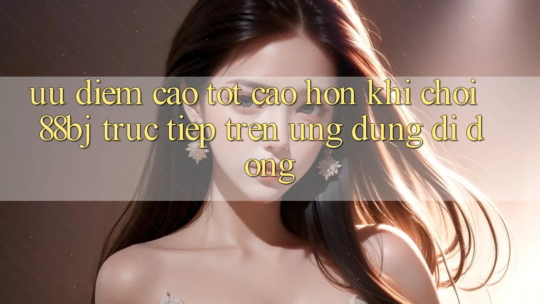 Ưu điểm cao tốt cao hơn khi chơi 88bj trực tiếp trên ứng dụng di động Ưu điểm cao tốt cao hơn khi chơi 88bj trực tiếp trên ứng dụng di động